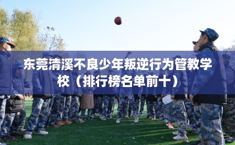 东莞清溪不良少年叛逆行为管教学校（排行榜名单前十）