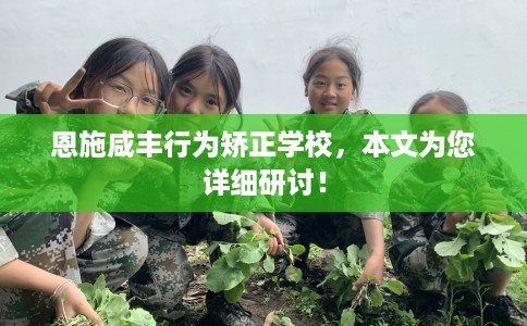 恩施咸丰行为矫正学校，本文为您详细研讨！