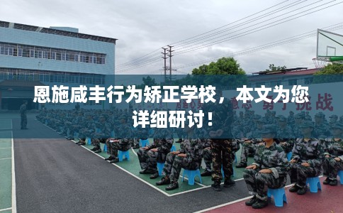 恩施咸丰行为矫正学校，本文为您详细研讨！