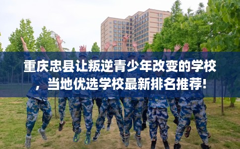 重庆忠县让叛逆青少年改变的学校，当地优选学校最新排名推荐!