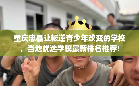 重庆忠县让叛逆青少年改变的学校，当地优选学校最新排名推荐!