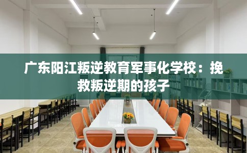广东阳江叛逆教育军事化学校：挽救叛逆期的孩子