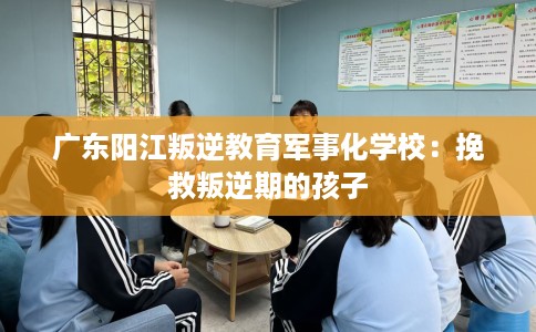 广东阳江叛逆教育军事化学校：挽救叛逆期的孩子