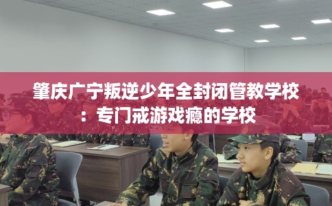 肇庆广宁叛逆少年全封闭管教学校：专门戒游戏瘾的学校