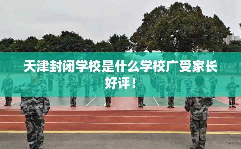 天津封闭学校是什么学校广受家长好评！