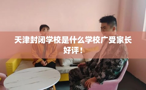 天津封闭学校是什么学校广受家长好评！