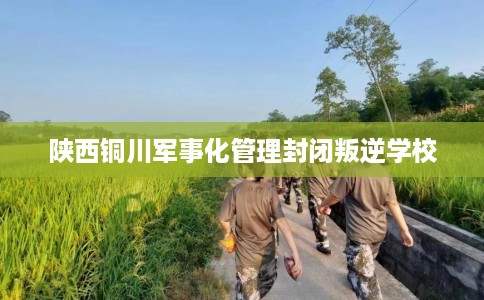 陕西铜川军事化管理封闭叛逆学校