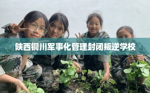 陕西铜川军事化管理封闭叛逆学校