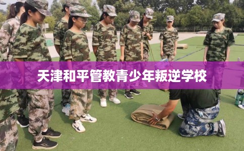 天津和平管教青少年叛逆学校