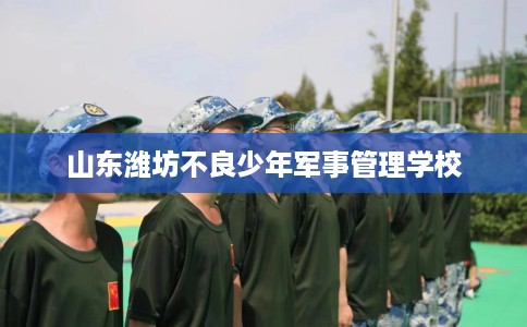 山东潍坊不良少年军事管理学校