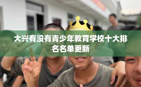 大兴有没有青少年教育学校十大排名名单更新