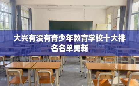 大兴有没有青少年教育学校十大排名名单更新
