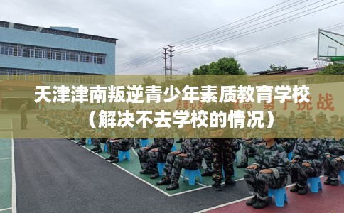 天津津南叛逆青少年素质教育学校（解决不去学校的情况）