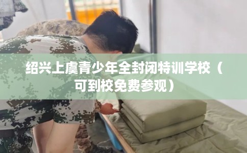 绍兴上虞青少年全封闭特训学校（可到校免费参观）