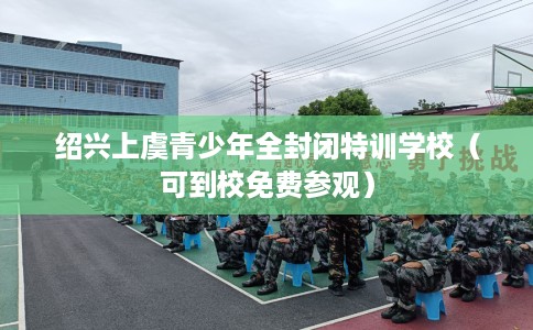 绍兴上虞青少年全封闭特训学校（可到校免费参观）
