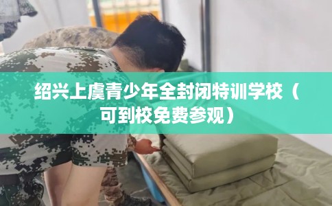 绍兴上虞青少年全封闭特训学校（可到校免费参观）