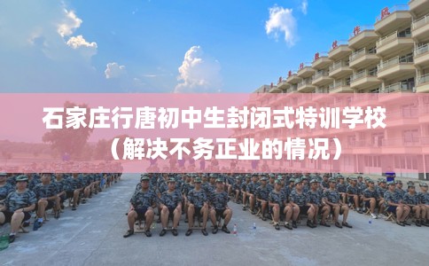 石家庄行唐初中生封闭式特训学校（解决不务正业的情况）