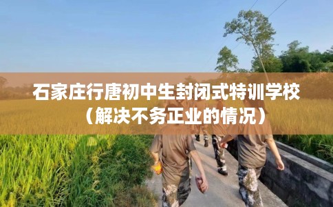 石家庄行唐初中生封闭式特训学校（解决不务正业的情况）