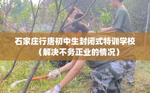 石家庄行唐初中生封闭式特训学校（解决不务正业的情况）