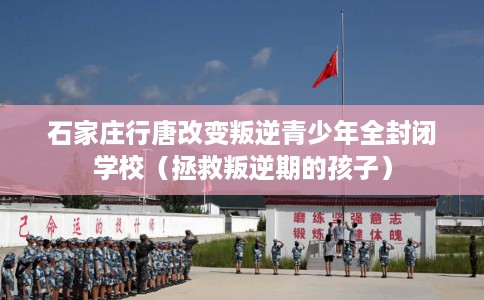 石家庄行唐改变叛逆青少年全封闭学校（拯救叛逆期的孩子）