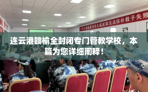 连云港赣榆全封闭专门管教学校，本篇为您详细阐释！