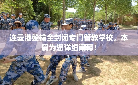连云港赣榆全封闭专门管教学校，本篇为您详细阐释！