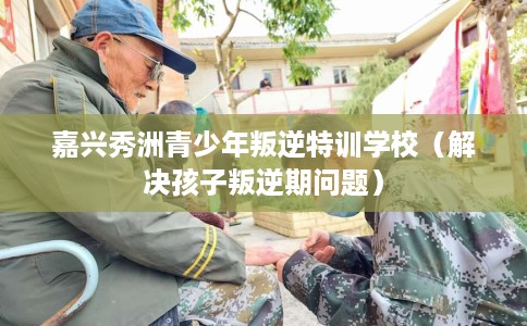 嘉兴秀洲青少年叛逆特训学校（解决孩子叛逆期问题）