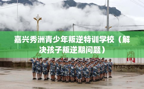 嘉兴秀洲青少年叛逆特训学校（解决孩子叛逆期问题）