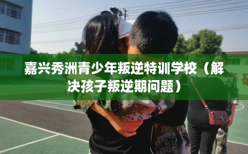 嘉兴秀洲青少年叛逆特训学校（解决孩子叛逆期问题）