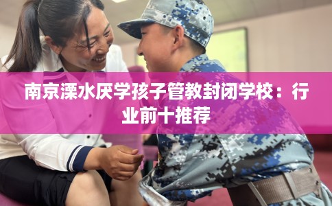 南京溧水厌学孩子管教封闭学校：行业前十推荐
