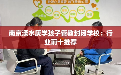 南京溧水厌学孩子管教封闭学校：行业前十推荐