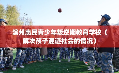 滨州惠民青少年叛逆期教育学校（解决孩子混迹社会的情况）
