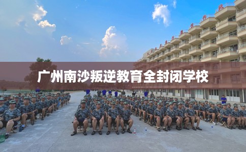 广州南沙叛逆教育全封闭学校
