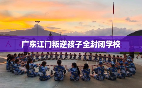 广东江门叛逆孩子全封闭学校