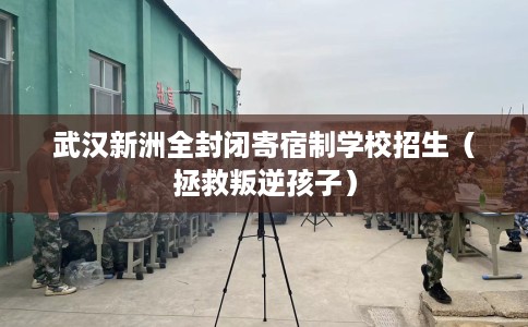 武汉新洲全封闭寄宿制学校招生（拯救叛逆孩子）