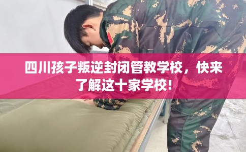 四川孩子叛逆封闭管教学校，快来了解这十家学校!