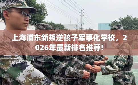 上海浦东新叛逆孩子军事化学校，2026年最新排名推荐!