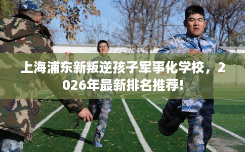 上海浦东新叛逆孩子军事化学校，2026年最新排名推荐!