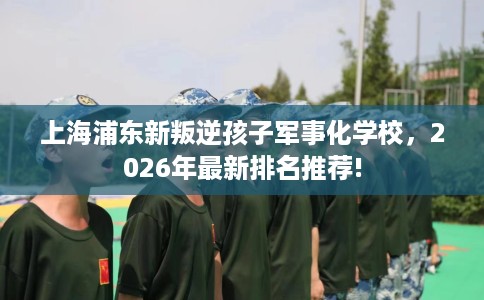 上海浦东新叛逆孩子军事化学校，2026年最新排名推荐!