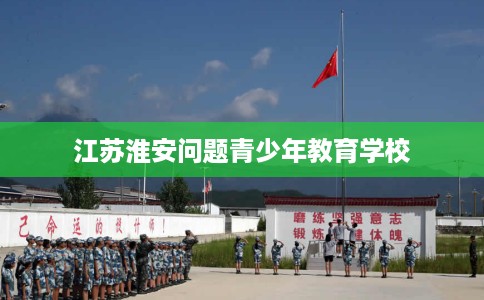 江苏淮安问题青少年教育学校