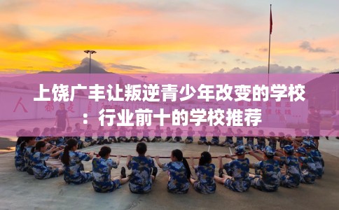 上饶广丰让叛逆青少年改变的学校：行业前十的学校推荐