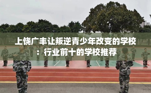 上饶广丰让叛逆青少年改变的学校：行业前十的学校推荐