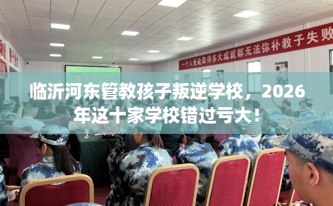 临沂河东管教孩子叛逆学校，2026年这十家学校错过亏大！