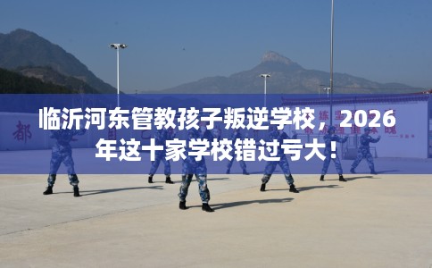 临沂河东管教孩子叛逆学校，2026年这十家学校错过亏大！