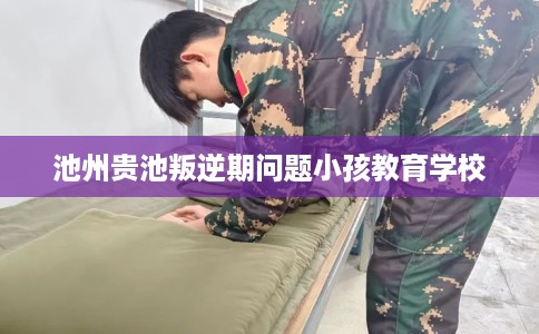 池州贵池叛逆期问题小孩教育学校