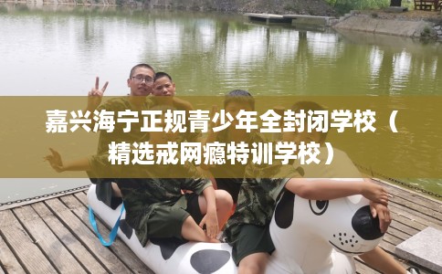 嘉兴海宁正规青少年全封闭学校（精选戒网瘾特训学校）