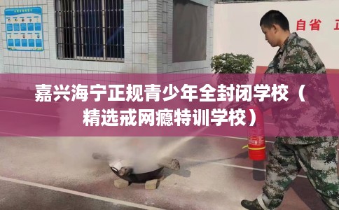 嘉兴海宁正规青少年全封闭学校（精选戒网瘾特训学校）
