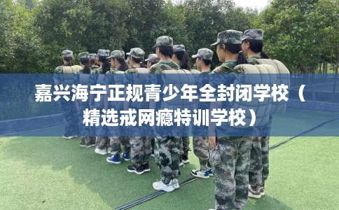 嘉兴海宁正规青少年全封闭学校（精选戒网瘾特训学校）