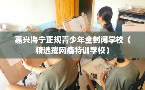 嘉兴海宁正规青少年全封闭学校（精选戒网瘾特训学校）
