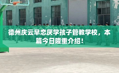 德州庆云早恋厌学孩子管教学校，本篇今日隆重介绍！